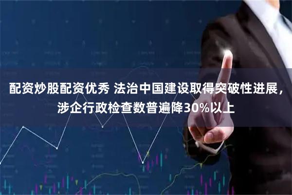 配资炒股配资优秀 法治中国建设取得突破性进展，涉企行政检查数普遍降30%以上