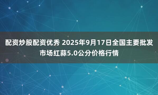 配资炒股配资优秀 2025年9月17日全国主要批发市场红蒜5.0公分价格行情