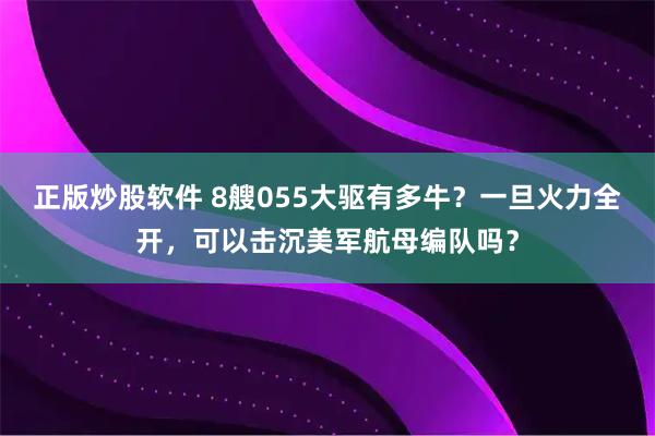 正版炒股软件 8艘055大驱有多牛？一旦火力全开，可以击沉美军航母编队吗？