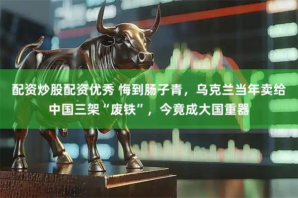 配资炒股配资优秀 悔到肠子青，乌克兰当年卖给中国三架“废铁”，今竟成大国重器